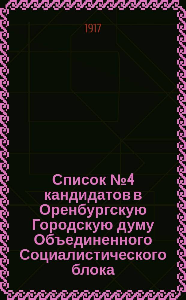 Список № 4 кандидатов в Оренбургскую Городскую думу Объединенного Социалистического блока (Росс. Соц.-Дем. Рабочая партия меньшевиков, Партии Соц.-Революционеров, Евр. Соц.-Дем. Раб. Партии "Бунд", Евр. Объединенн. Социалистической Партии, Латышской Соц.-Дем. Группы) : листовка