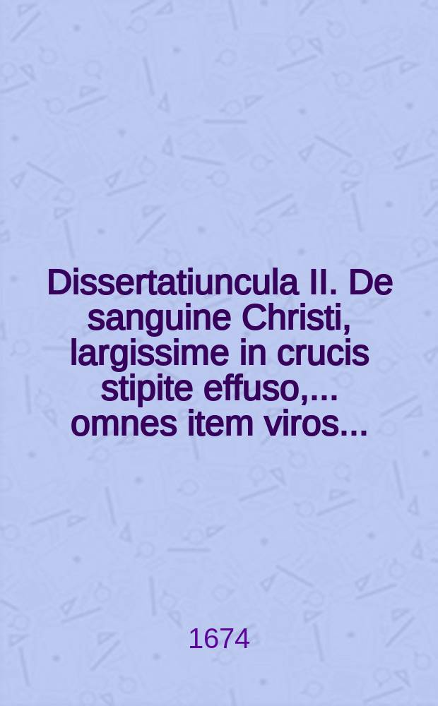 Dissertatiuncula II. De sanguine Christi, largissime in crucis stipite effuso, ... omnes item viros ...