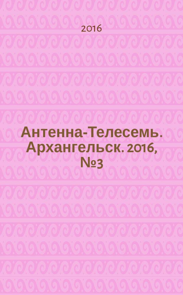 Антенна-Телесемь. Архангельск. 2016, № 3 (313)