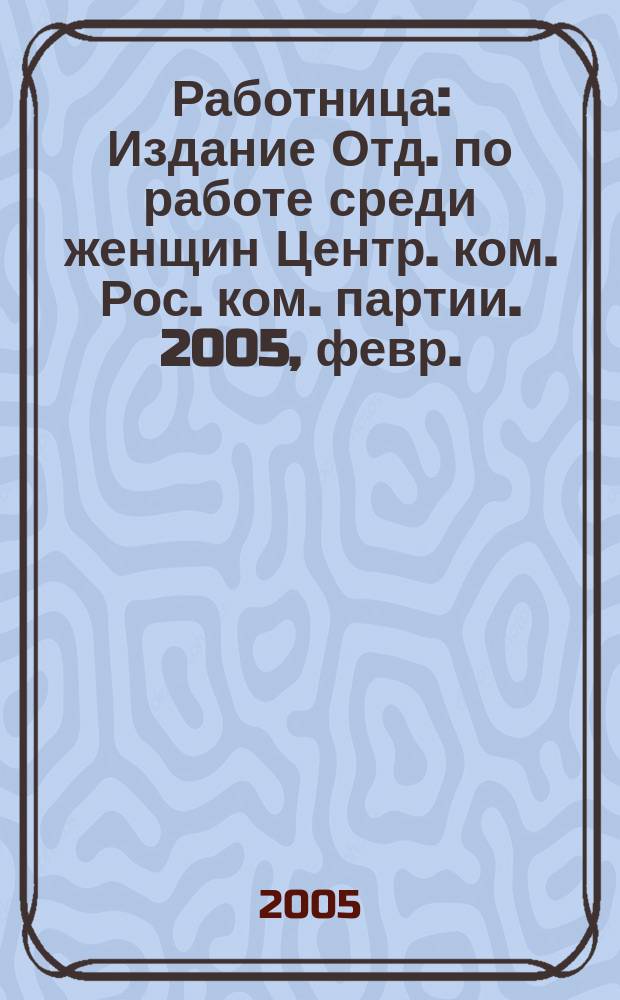 Работница : Издание Отд. по работе среди женщин Центр. ком. Рос. ком. партии. 2005, февр.
