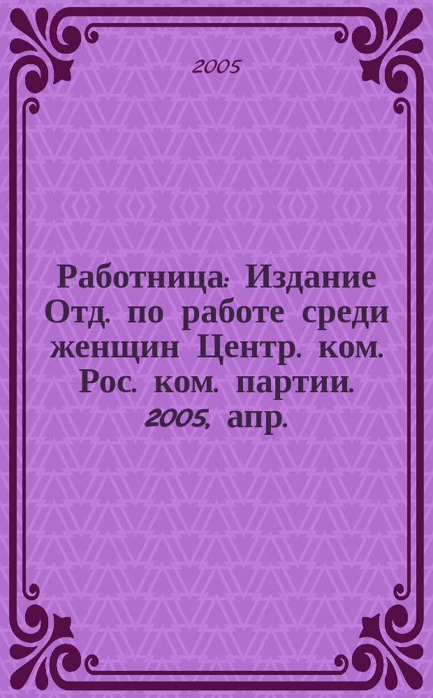 Работница : Издание Отд. по работе среди женщин Центр. ком. Рос. ком. партии. 2005, апр.