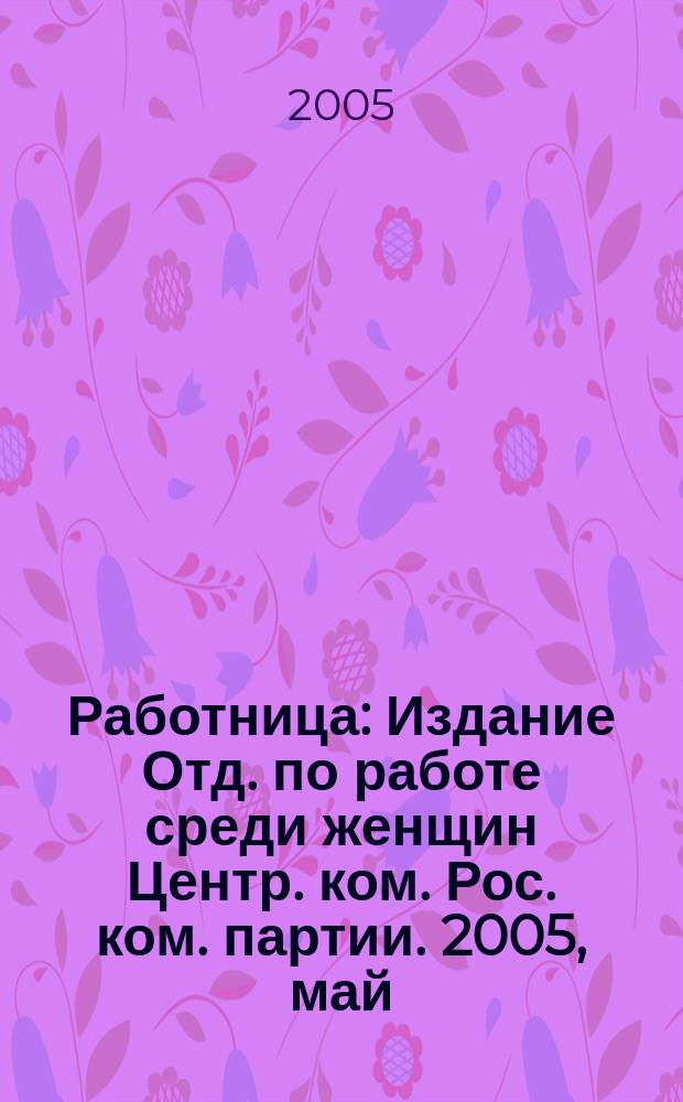 Работница : Издание Отд. по работе среди женщин Центр. ком. Рос. ком. партии. 2005, май