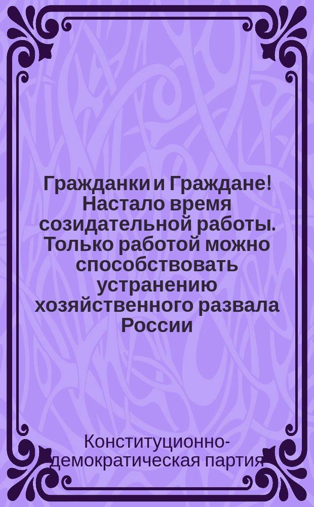 Гражданки и Граждане! Настало время созидательной работы. Только работой можно способствовать устранению хозяйственного развала России... Партия Народной Свободы требует: Демократической республики; Равенства всех граждан перед законом; Всеобщего бесплатного и обязательного обучения; доступности для всех слоев населения среднего и высшего образования... : листовка