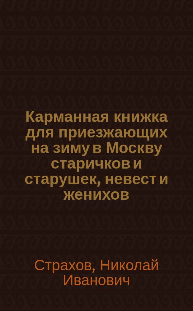 Карманная книжка для приезжающих на зиму в Москву старичков и старушек, невест и женихов, молодых и устарелых девушек, щеголей, вертопрахов, волокит, игроков и проч., или Иносказательные для них наставления и советы, писанные сочинителем "Сатирического вестника" : в 3 ч