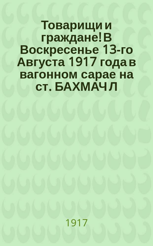 Товарищи и граждане! В Воскресенье 13-го Августа 1917 года в вагонном сарае на ст. БАХМАЧ Л.Р. ж. д. в 6 часов вечера состоится СОБРАНИЕ-МИТИНГ Российской Социал-Демократической Рабочей Партии на очереди... : листовка