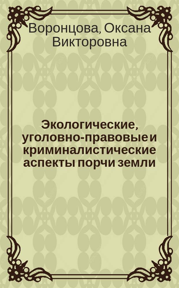 Экологические, уголовно-правовые и криминалистические аспекты порчи земли: от теории к практике : монография