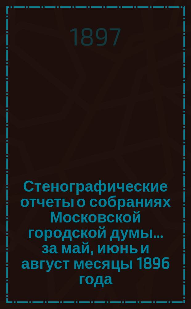 Стенографические отчеты о собраниях Московской городской думы... ... за май, июнь и август месяцы 1896 года