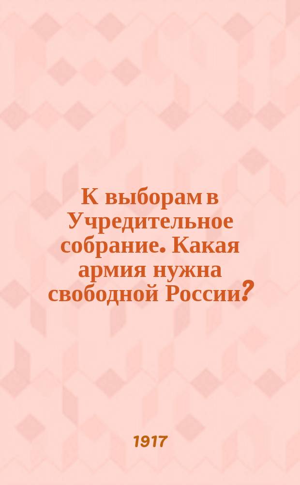 К выборам в Учредительное собрание. Какая армия нужна свободной России? : листовка
