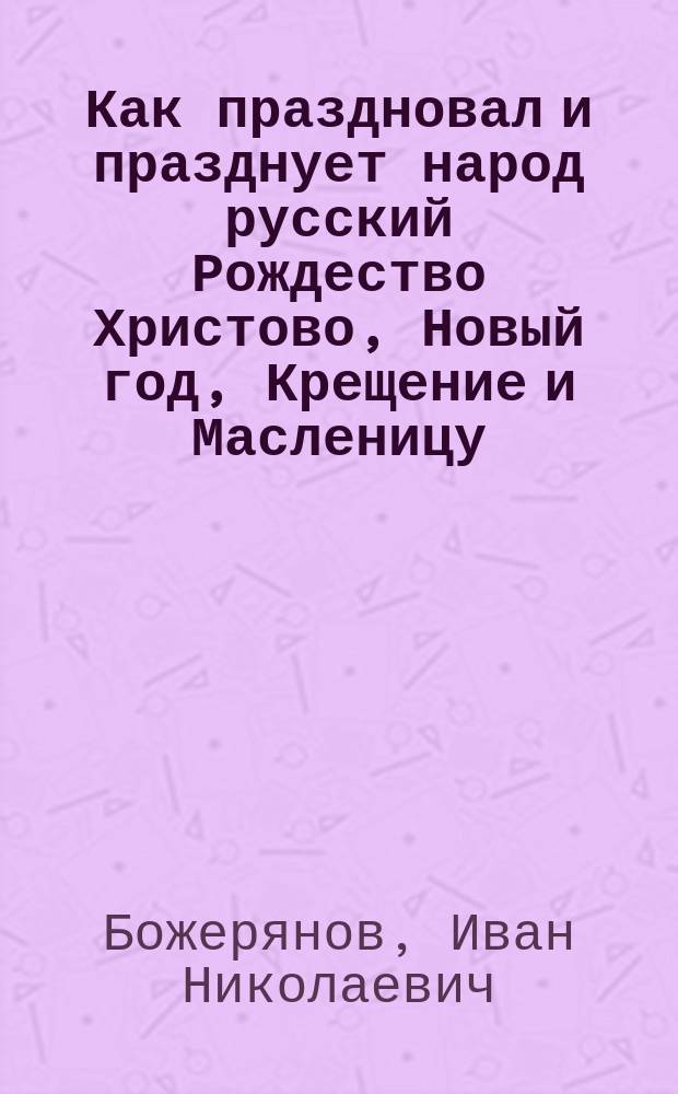 Как праздновал и празднует народ русский Рождество Христово, Новый год, Крещение и Масленицу : исторический очерк