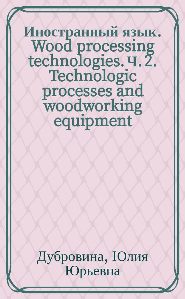 Иностранный язык. Wood processing technologies. Ч. 2. Technologic processes and woodworking equipment : учебное пособие