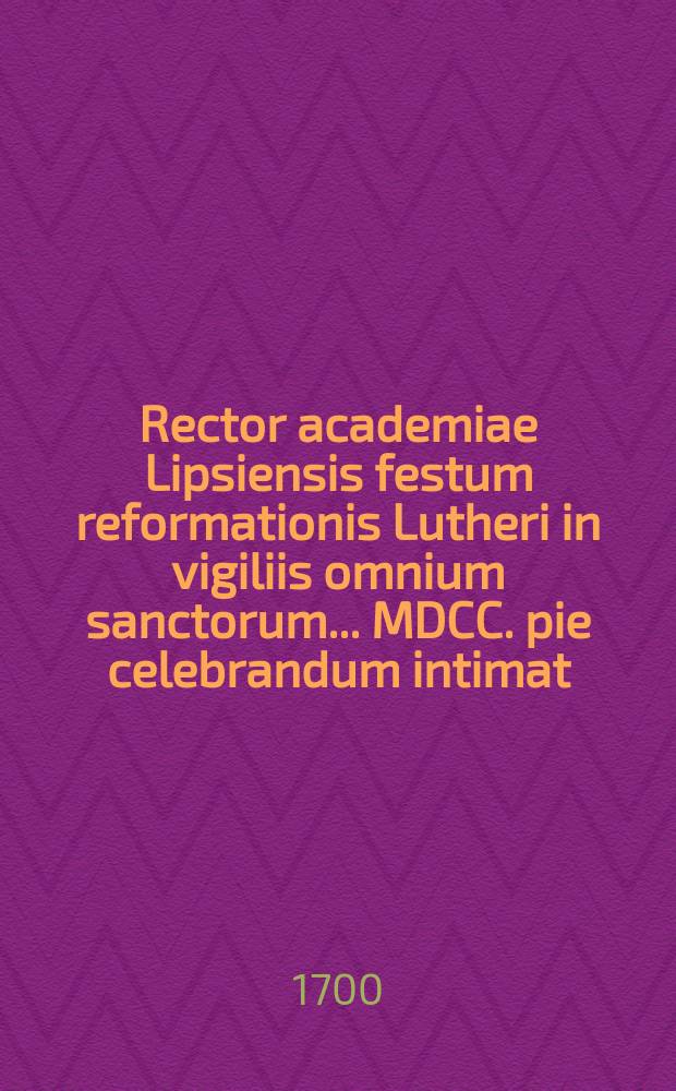 Rector academiae Lipsiensis festum reformationis Lutheri in vigiliis omnium sanctorum ... MDCC. pie celebrandum intimat