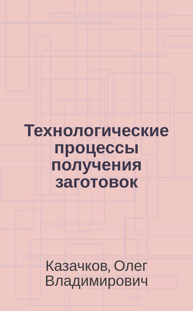 Технологические процессы получения заготовок : учебное пособие для студентов, обучающихся по направлению 151000.62 "Технологические машины и оборудование" (квалификация (степень) бакалавр), профиль "Машины и оборудование лесного комплекса"