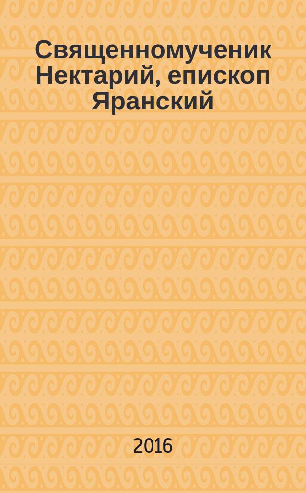 Священномученик Нектарий, епископ Яранский : его приходы и паства в Вятской губернии : жизнеописания и документы