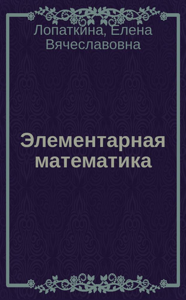 Элементарная математика : учебное пособие : для студентов 3-го курса физико-математических факультетов очной формы обучения, обучающихся по направлению 44.03.05 Педагогическое образование (бакалавриат) : для формирования профессиональных компетенций в соответствии с ФГОС 3-го поколения