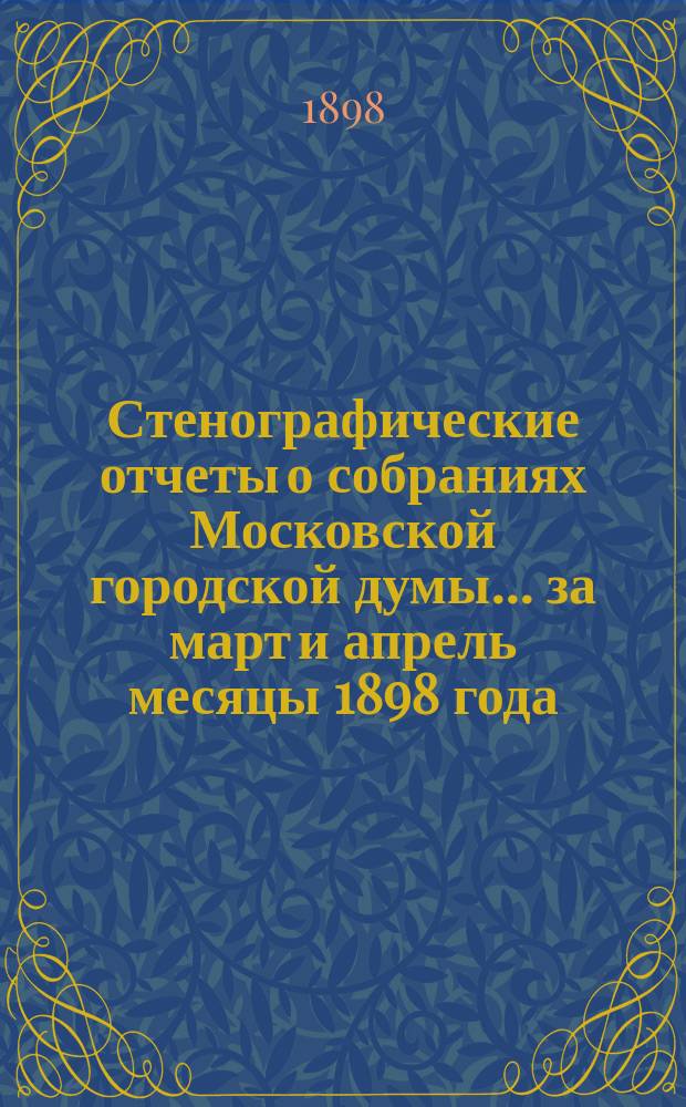 Стенографические отчеты о собраниях Московской городской думы... ... за март и апрель месяцы 1898 года