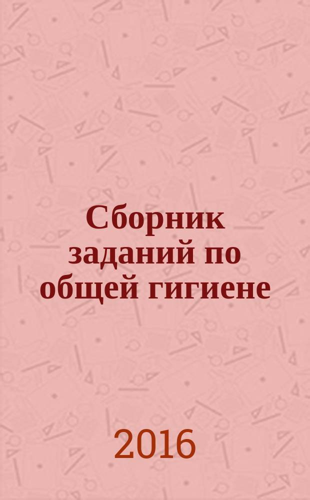Сборник заданий по общей гигиене : учебно-методическое пособие : для студентов медицинских вузов и колледжей всех специальностей, в программе обучения которых имеются дисциплины профилактического направления