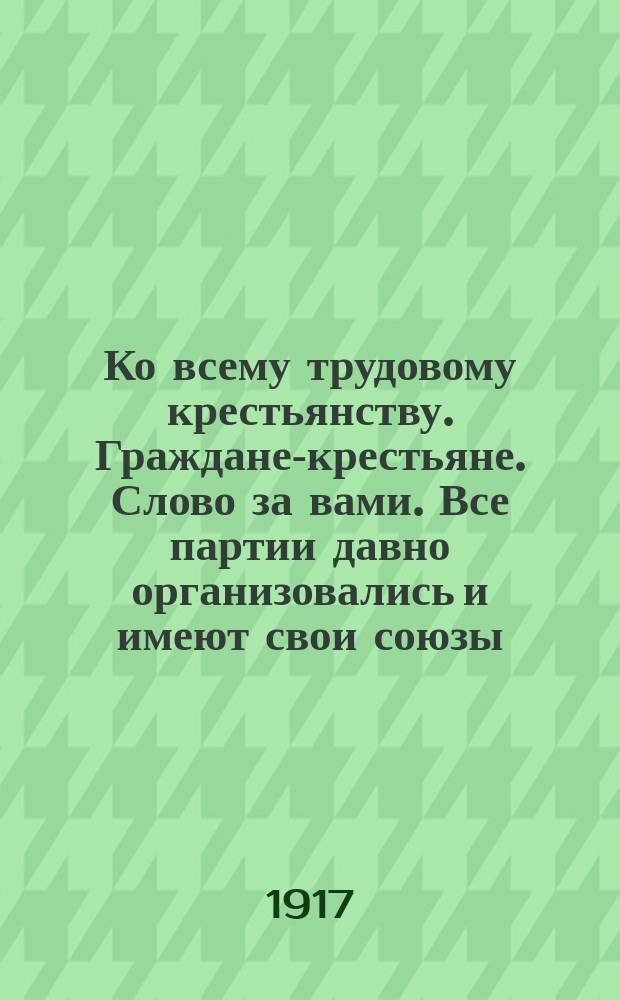 Ко всему трудовому крестьянству. Граждане-крестьяне. Слово за вами. Все партии давно организовались и имеют свои союзы ... : листовка
