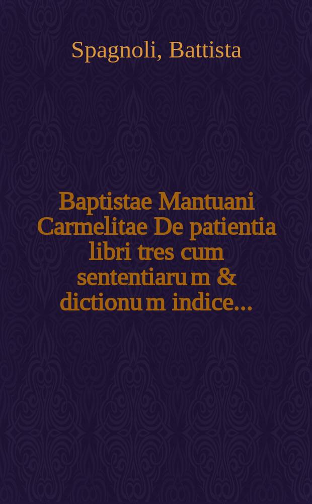 [Baptistae Mantuani Carmelitae De patientia libri tres cum sententiaru[m] & dictionu[m] indice ...]