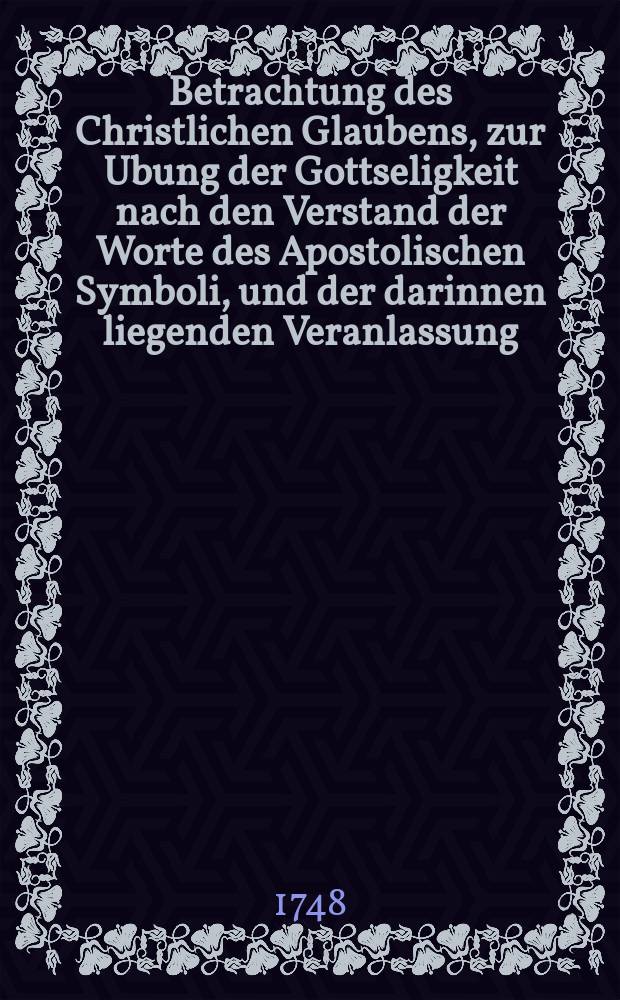 Betrachtung des Christlichen Glaubens, zur Ubung der Gottseligkeit nach den Verstand der Worte des Apostolischen Symboli, und der darinnen liegenden Veranlassung