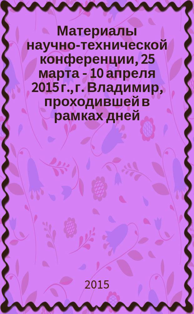 Материалы научно-технической конференции, 25 марта - 10 апреля 2015 г., г. Владимир, [проходившей в рамках дней]