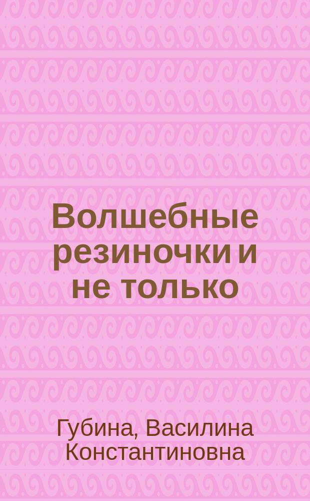 Волшебные резиночки и не только : лучшие модели, лучшие идеи, лучшие техники, более 1500 иллюстраций : для среднего школьного возраста