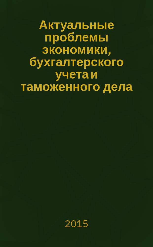 Актуальные проблемы экономики, бухгалтерского учета и таможенного дела : XVI Научно-практическая конференция преподавателей, студентов, аспирантов и молодых ученых, 10-11 апреля 2015 г. : сборник докладов
