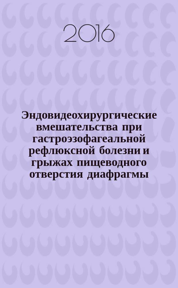 Эндовидеохирургические вмешательства при гастроэзофагеальной рефлюксной болезни и грыжах пищеводного отверстия диафрагмы : практическое пособие для студентов, слушателей элективного курса "Лапароскопическая хирургия", интернов, клинических ординаторов и врачей различных специальностей