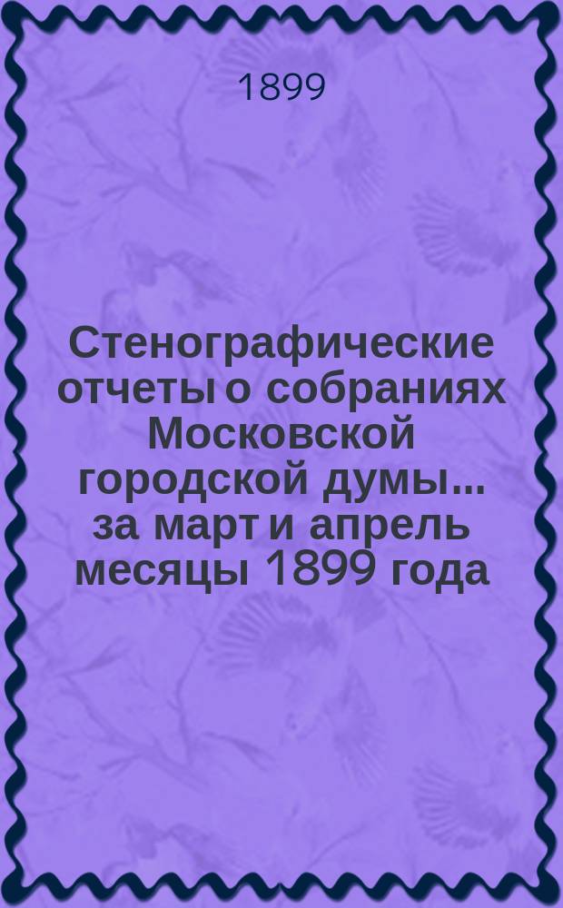 Стенографические отчеты о собраниях Московской городской думы... ... за март и апрель месяцы 1899 года