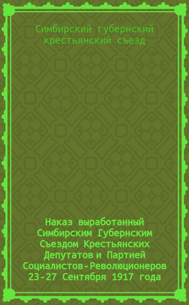 Наказ выработанный Симбирским Губернским Съездом Крестьянских Депутатов и Партией Социалистов-Революционеров 23-27 Сентября 1917 года, кандидатами намеченными в Учредительное Собрание : листовка
