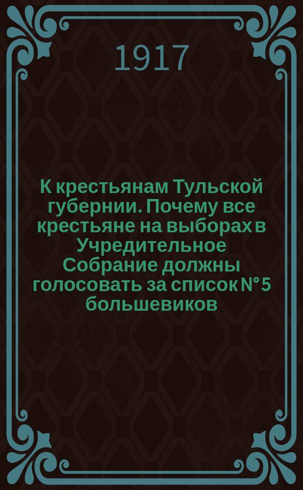К крестьянам Тульской губернии. Почему все крестьяне на выборах в Учредительное Собрание должны голосовать за список N° 5 большевиков : листовка