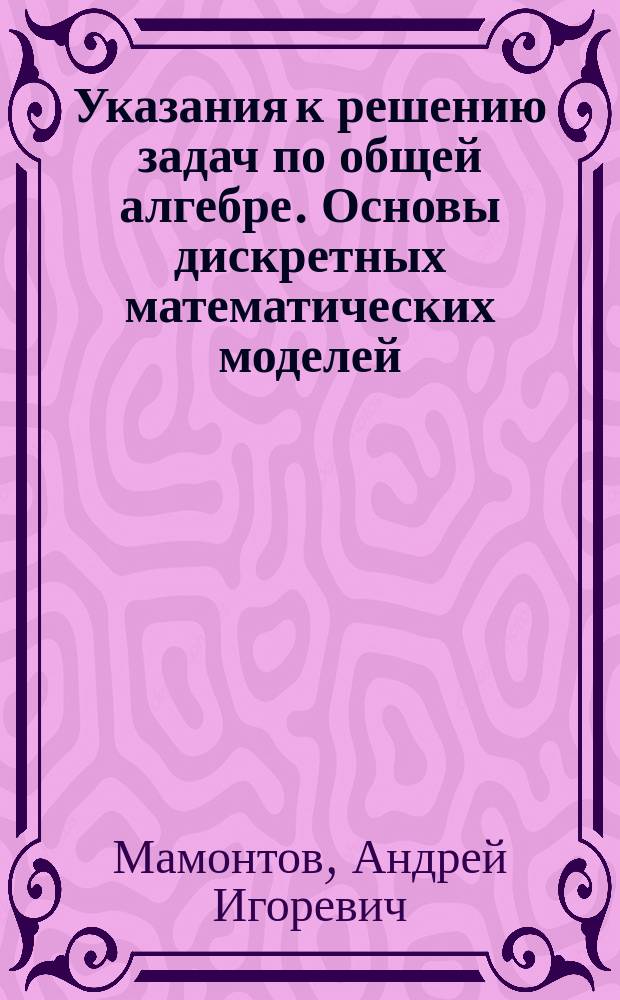 Указания к решению задач по общей алгебре. Основы дискретных математических моделей : методическое пособие по курсу "Общая алгебра" для студентов, обучающихся по направлению "Прикладная математика и информатика"