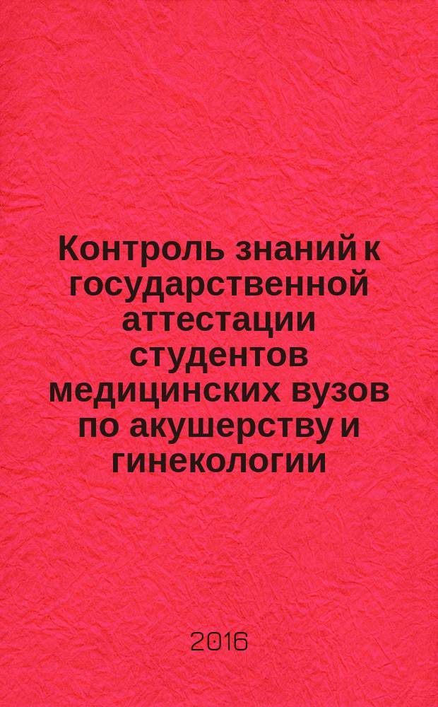 Контроль знаний к государственной аттестации студентов медицинских вузов по акушерству и гинекологии : учебное пособие для студентов образовательных учреждений высшего профессионального образования, обучающихся по направлению подготовки 31.05.01 "Лечебное дело" по дисциплине "Акушерство и гинекология"