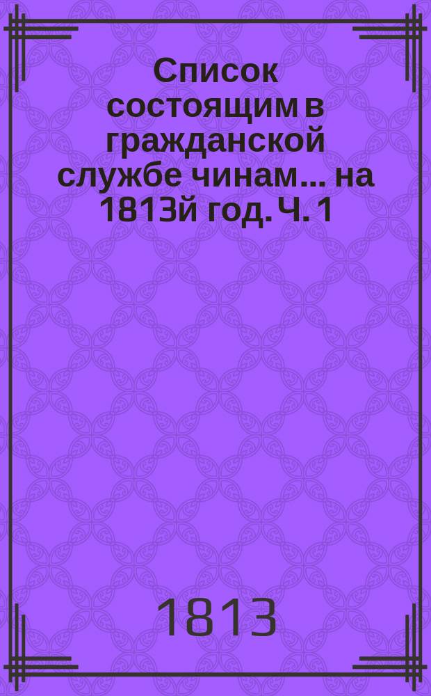 Список состоящим в гражданской службе чинам... на 1813й год. [Ч. 1]