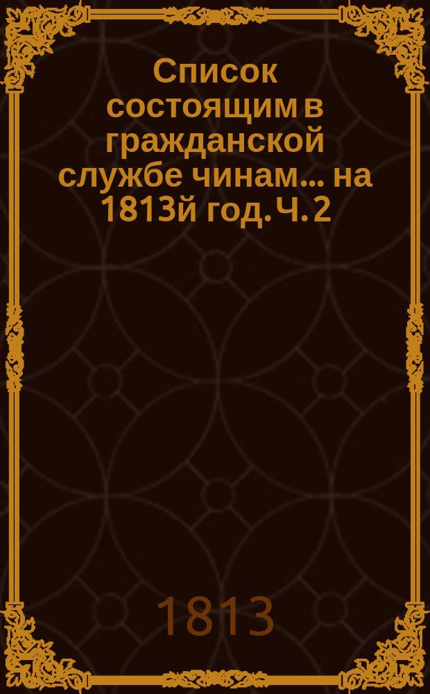 Список состоящим в гражданской службе чинам... на 1813й год. [Ч. 2]