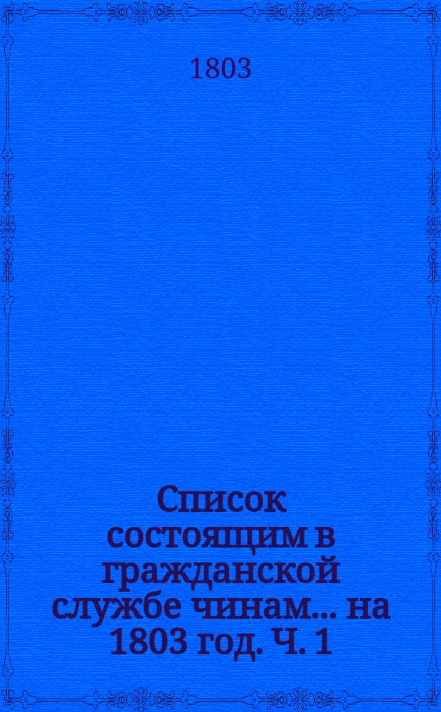 Список состоящим в гражданской службе чинам... на 1803 год. [Ч. 1]
