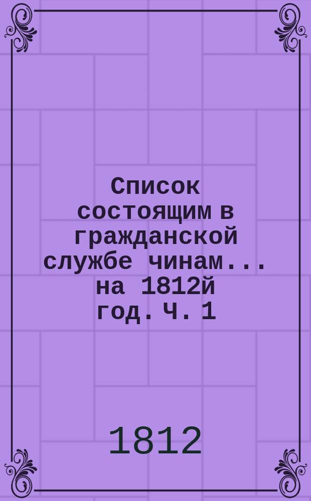 Список состоящим в гражданской службе чинам... на 1812й год. [Ч. 1]