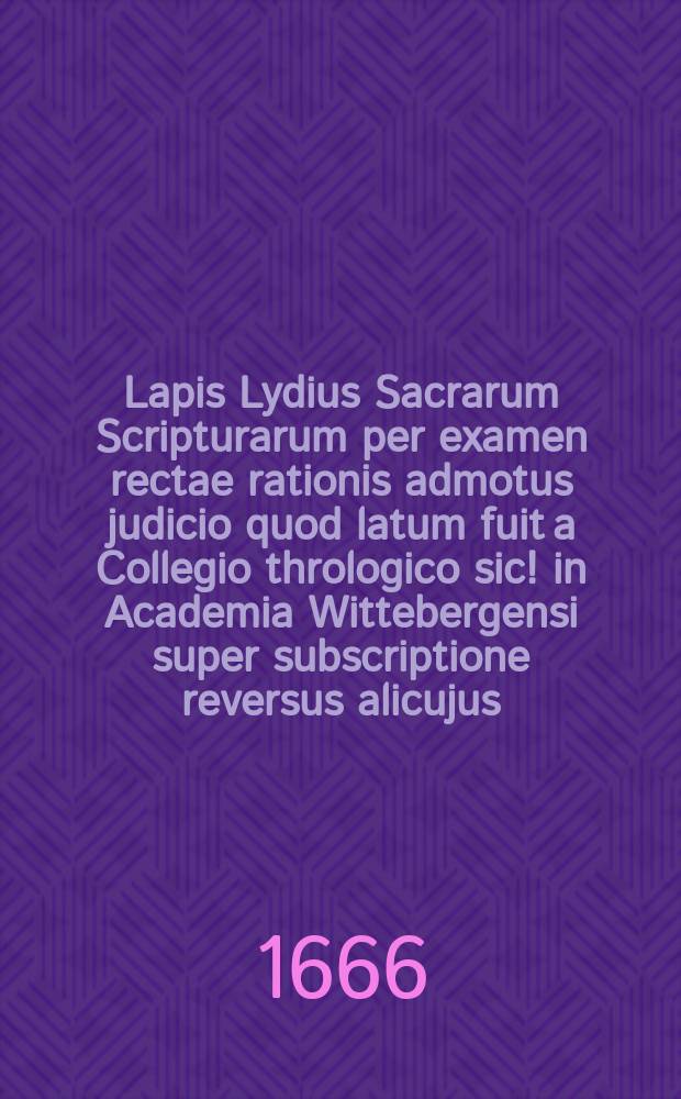 Lapis Lydius Sacrarum Scripturarum per examen rectae rationis admotus judicio quod latum fuit a Collegio thrologico [sic!] in Academia Wittebergensi super subscriptione reversus alicujus, quam serenissimus princeps elector Brandenburgicus postulavit a ministris verbi divini in ecclesiis lutheranis Coloniae ad Suevum et Berolini existentibus. : Transmissus ab inspectore quodam in V. Marchia