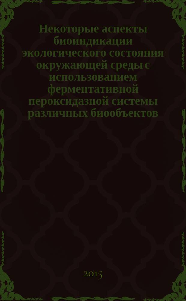 Некоторые аспекты биоиндикации экологического состояния окружающей среды с использованием ферментативной пероксидазной системы различных биообъектов : монография