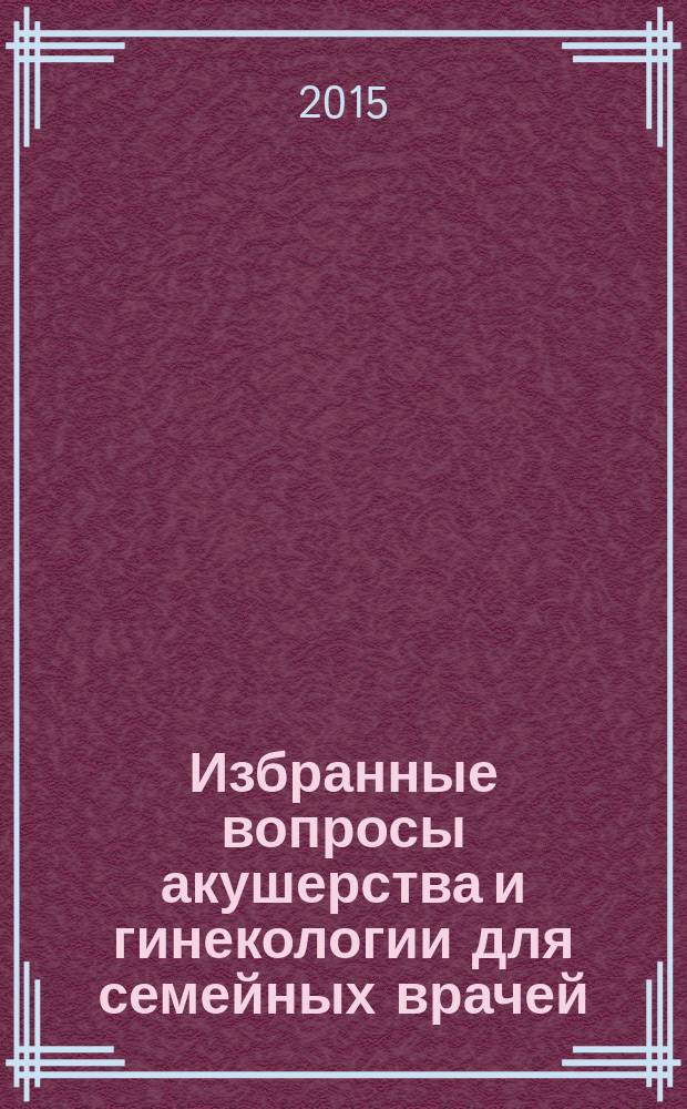 Избранные вопросы акушерства и гинекологии для семейных врачей : учебное пособие для врачей : для слушателей системы послевузовского профессионального образования врачей, обучающихся по специальности "акушерство и гинекология"