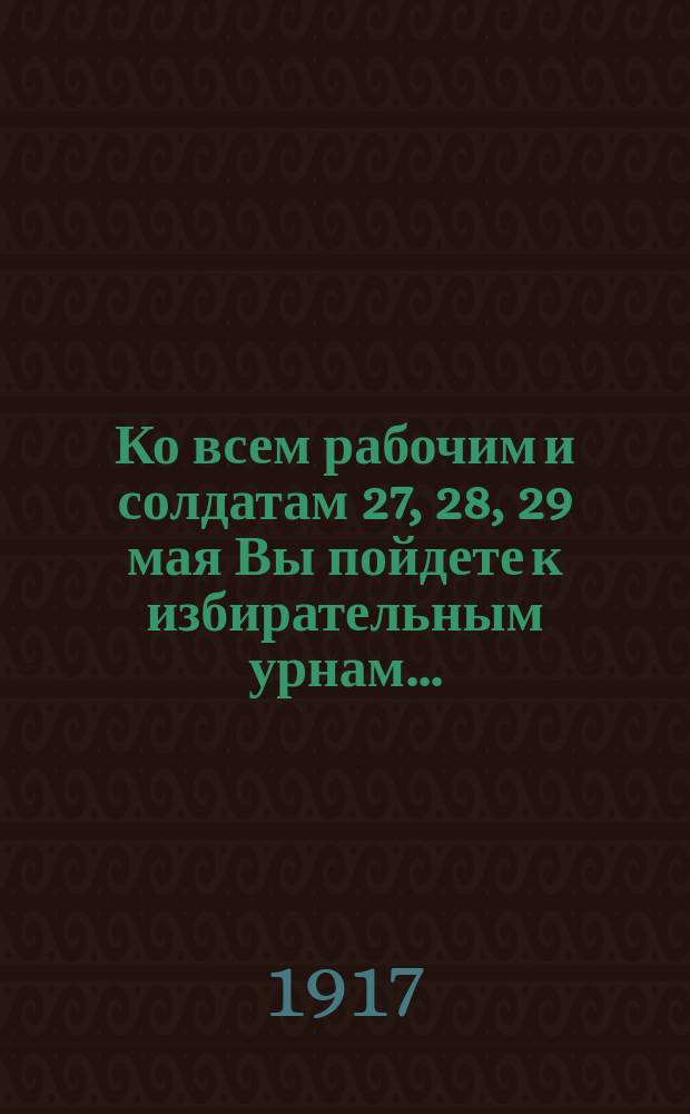 Ко всем рабочим и солдатам 27, 28, 29 мая Вы пойдете к избирательным урнам... : листовка