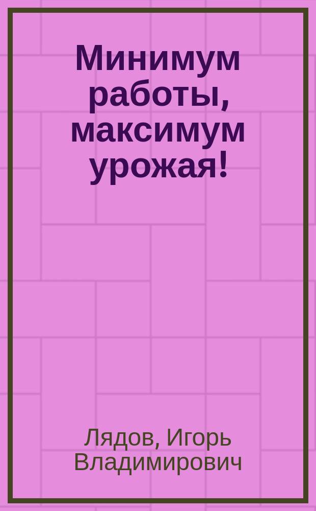 Минимум работы, максимум урожая! : метод Игоря Лядова: для любой почвы