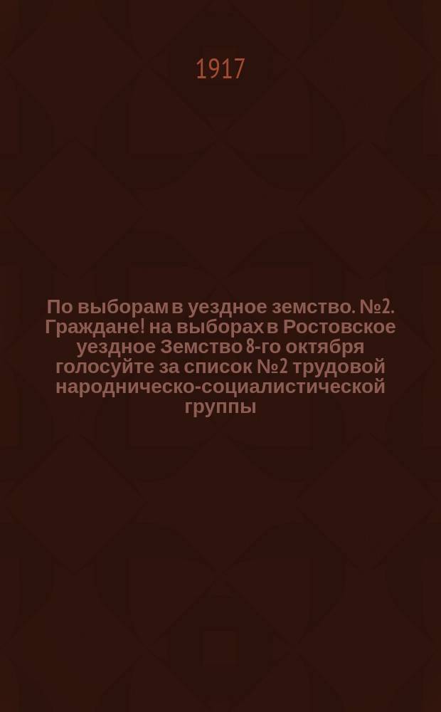 По выборам в уездное земство. № 2. Граждане! на выборах в Ростовское уездное Земство 8-го октября голосуйте за список № 2 трудовой народническо-социалистической группы : листовка