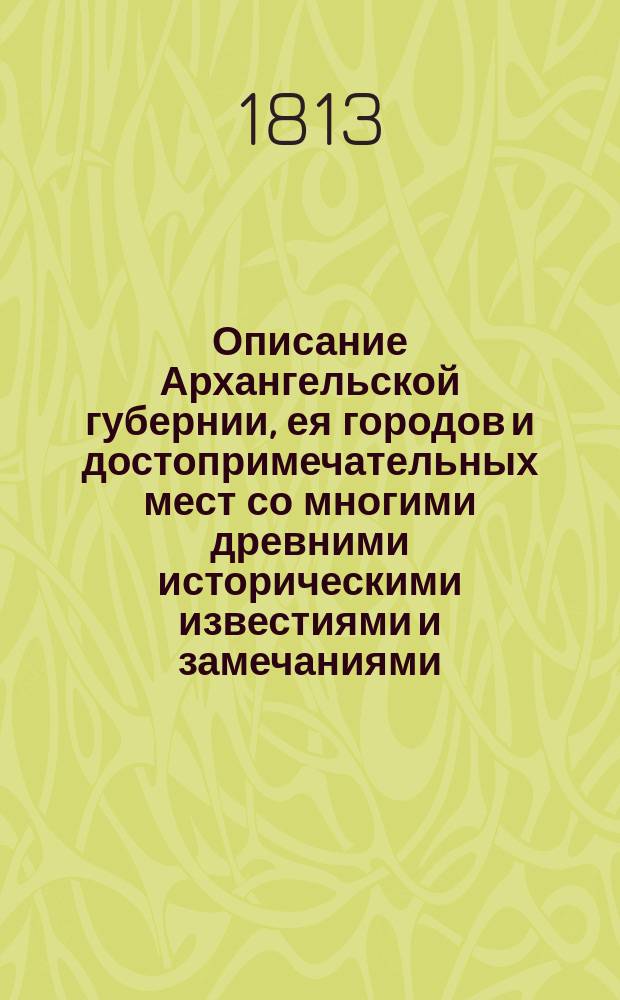 Описание Архангельской губернии, ея городов и достопримечательных мест со многими древними историческими известиями и замечаниями, к дополнению Российской истории служащими. Ч. 2 : Об Архангельске губернском и портовом городе с его уездом, и о Холмогорах, древней столице Биармии, с Холмогорским уездом.