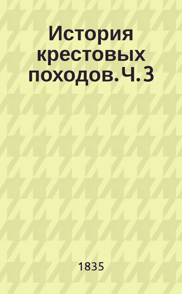 История крестовых походов. Ч. 3 : Содержащая в себе повествование о четвертом, пятом и шестом крестовых походах.