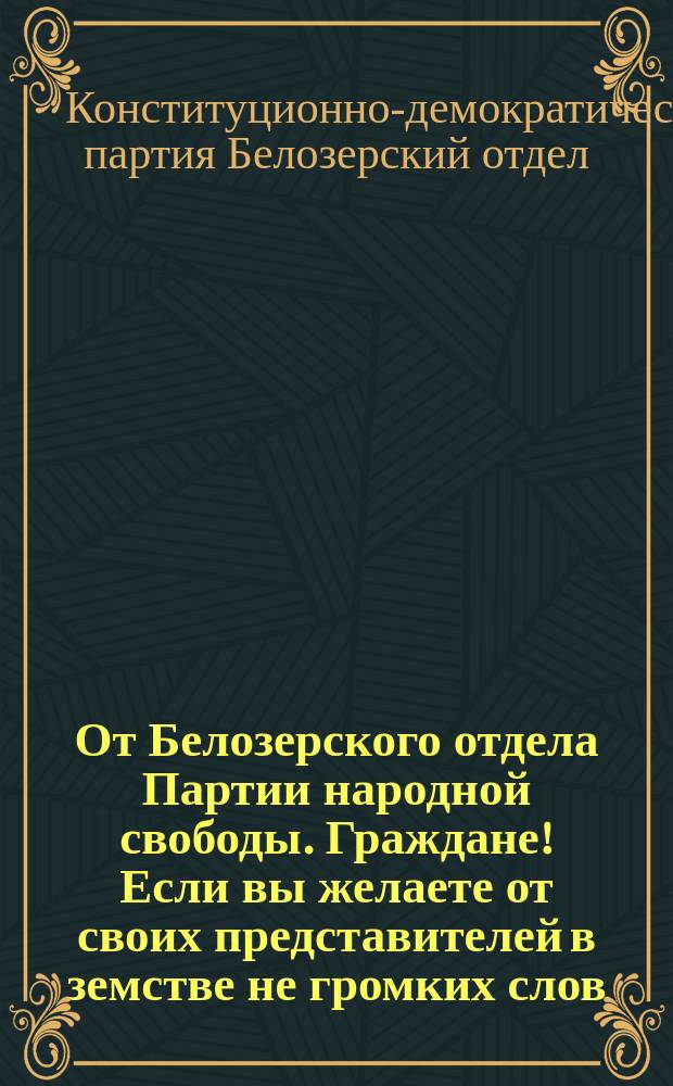 От Белозерского отдела Партии народной свободы. Граждане! Если вы желаете от своих представителей в земстве не громких слов, а дела... : листовка