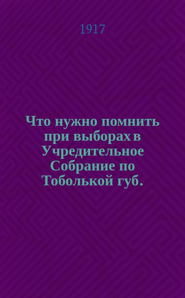 Что нужно помнить при выборах в Учредительное Собрание по Тоболькой губ.; Список № 6, выставляемый партией социалистов-революционеров и советами крестьянских депутатов Тобольской губернии: листовка
