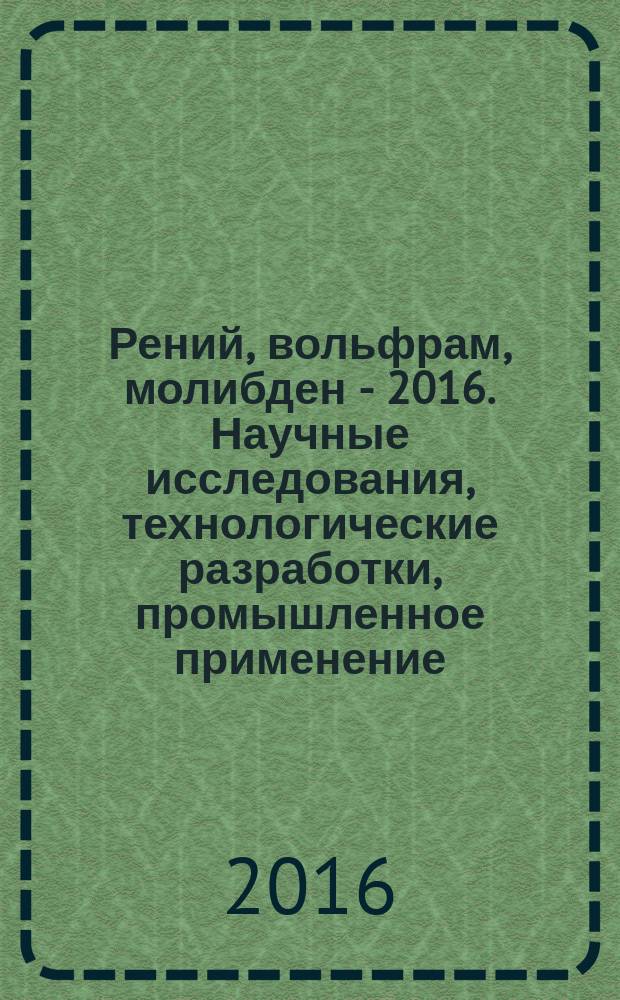 Рений, вольфрам, молибден - 2016. Научные исследования, технологические разработки, промышленное применение : сборник материалов международной научно-практической конференции, Москва, 24-25 марта 2016 г