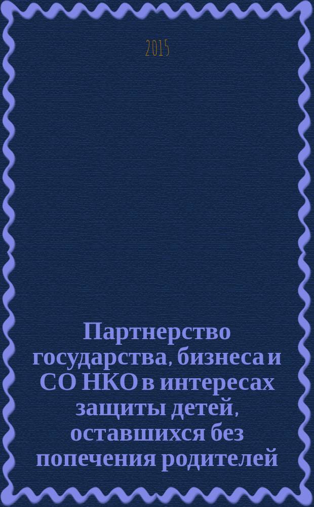 Партнерство государства, бизнеса и СО НКО в интересах защиты детей, оставшихся без попечения родителей, и детей группы риска социального сиротства: инновационная практика = State, business and socially oriented NGOs partnership for the protection of children without parental care and children from the child abandonment risk group: innovative practice : материалы Международной научно-практической конференции, 3-4 декабря 2015 года