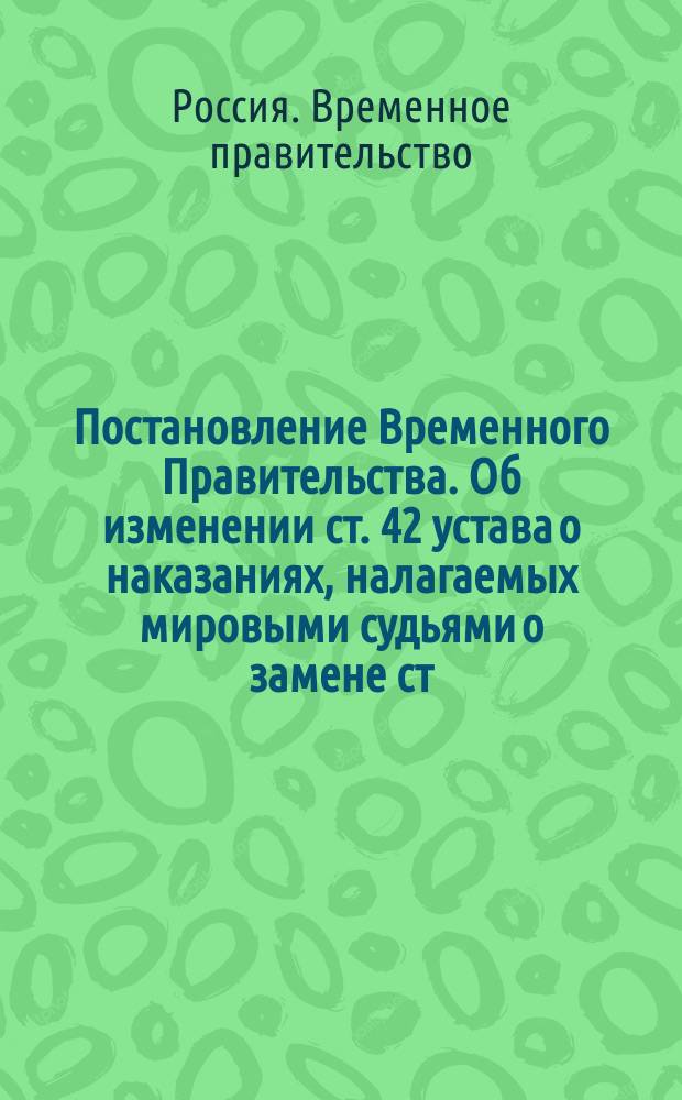 Постановление Временного Правительства. Об изменении ст. 42 устава о наказаниях, налагаемых мировыми судьями о замене ст. ст. 42¹ и 42² того же устава... : листовка
