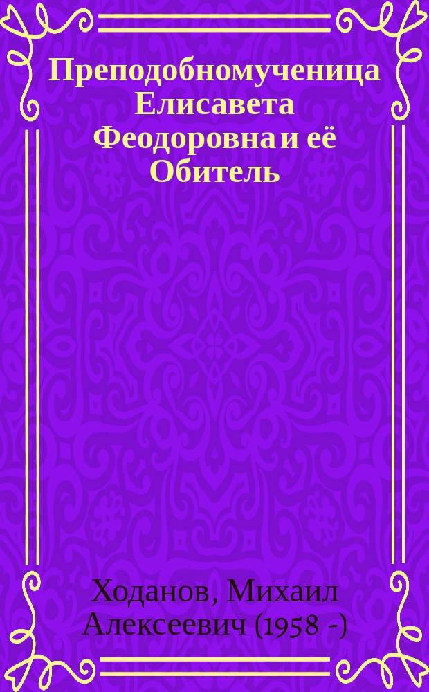 Преподобномученица Елисавета Феодоровна и её Обитель : к столетию мученической кончины Великой Княгини Елисаветы Феодоровны Романовой